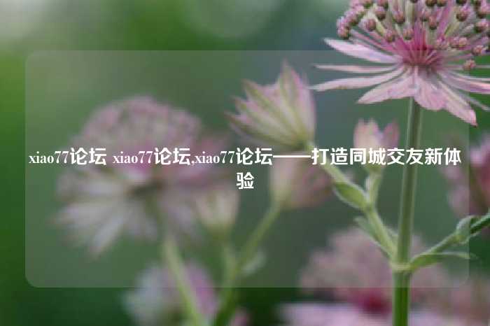xiao77论坛 xiao77论坛,xiao77论坛——打造同城交友新体验